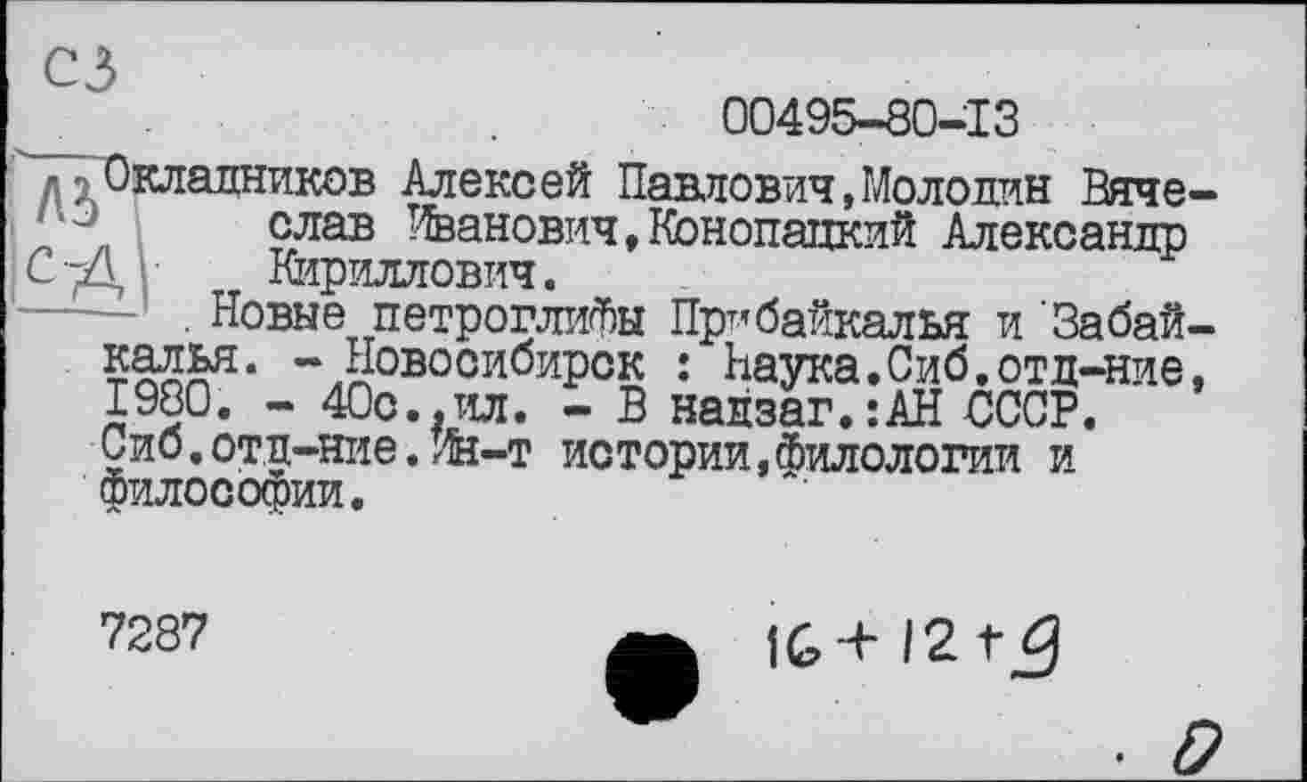 ﻿00495-80-13
лд Окладников Алексей Павлович»Молодин Вячеслав Иванович,Конопацкий Александр
СД Кириллович.
----. Новые петроглифы Прибайкалья и Забайкалья. - Новосибирск : Наука.Сиб.отд-ние, 1980. - 40с.,ил. - В надзаг.:АН СССР. Сиб.отд-ние.Ин-т истории,Филологии и Философии.
7287
IG+ 12 tÿ
■ D